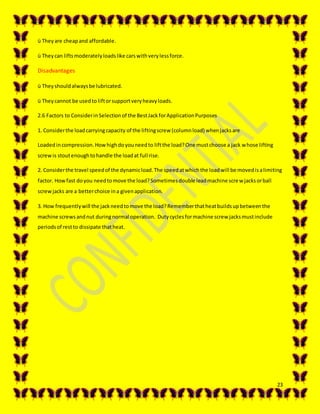 23
ü They are cheapand affordable.
ü Theycan liftsmoderatelyloadslike carswithverylessforce.
Disadvantages
ü Theyshouldalwaysbe lubricated.
ü Theycannot be usedto liftorsupportveryheavyloads.
2.6 Factors to ConsiderinSelectionof the BestJackforApplicationPurposes
1. Considerthe loadcarryingcapacity of the liftingscrew (columnload) whenjacksare
Loadedincompression.Howhighdoyouneedto liftthe load?One mustchoose a jack whose lifting
screwis stoutenoughtohandle the loadat full rise.
2. Considerthe travel speedof the dynamicload.The speedatwhichthe loadwill be movedisalimiting
factor. Howfast doyou needtomove the load?Sometimesdouble leadmachine screw jacksorball
screwjacks are a betterchoice ina givenapplication.
3. How frequentlywill the jackneedtomove the load?Rememberthatheatbuildsupbetweenthe
machine screwsandnut duringnormal operation. Dutycyclesformachine screw jacksmustinclude
periodsof restto dissipate thatheat.
 