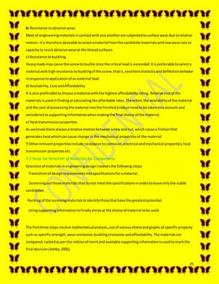 25
b) Resistance toabrasive wear.
Most of engineeringmaterialsincontactwithone anotherare subjectedtosurface weardue torelative
motion.Itis therefore desirable toselectamaterial fromthe candidate materialswithlow wearrate or
capacityto resistabrasive wearat the threadsurfaces.
c) Resistance tobuckling.
Heavyloadsmay cause the screwto buckle once the critical loadis exceeded.Itispreferable toselecta
material withhighresistance tobucklingof the screw,thatis,excellentelasticityanddeflectionbehavior
inresponse toapplicationof an external load.
d) Availability,CostandAffordability.
It isalso preferabletochoose amaterial withthe highestaffordabilityrating. Relative costof the
materialsisusedinfindingorcalculatingthe affordable rates.Therefore,the availabilityof the material
and the cost of processingthe material intothe finishedproductneedtobe takenintoaccount and
consideredassupporting informationwhenmakingthe final choice of the material.
e) Heat transmissionproperties.
As we knowthere alwaysarelative motionbetweenscrew andnut,whichcause a frictionthat
generatesheatwhichcancause change in the mechanical propertiesof the material.
f) Otherrelevantpropertiesinclude;resistance tocorrosion,electrical andmechanical properties,heat
transmissionpropertiesetc.
3.2 Steps for Selection of Materials for Components
Selectionof materialsinengineeringdesigninvolvesthe following steps:
Translationof designrequirementsintospecificationsforamaterial.
Screeningoutthose materialsthatdonot meetthe specificationsinordertoleave onlythe viable
candidates.
Rankingof the survivingmaterialstoidentifythose thathave the greatestpotential.
Usingsupportinginformationtofinallyarrive at the choice of material tobe used.
The firstthree stepsinvolve mathematicalanalysis,use of variouschartsandgraphs of specificproperty
such as specificstrength,wearresistance,bucklingresistance andaffordability.The materialsare
compared,rankedasper the indicesof meritandavailable supportinginformationisusedtoreachthe
final decision(Ashby,2005).
 
