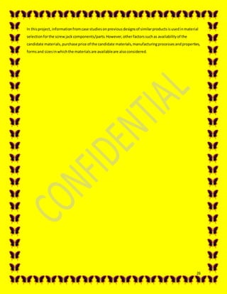 26
In thisproject,informationfromcase studiesonpreviousdesignsof similarproductsisusedinmaterial
selectionforthe screwjackcomponents/parts.However,otherfactorssuchas availabilityof the
candidate materials,purchase price of the candidate materials,manufacturingprocessesandproperties,
formsand sizesinwhichthe materialsare availableare alsoconsidered.
 