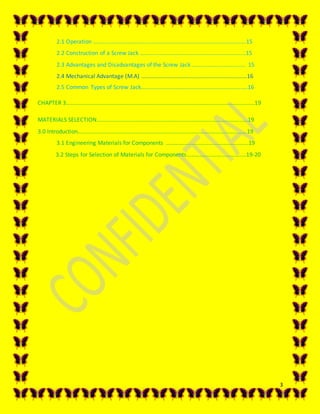 3
2.1 Operation …………………………………………………………………………………………….15
2.2 Construction of a Screw Jack ………………………………………………………….…...15
2.3 Advantages and Disadvantages of the Screw Jack ………………………………. 15
2.4 Mechanical Advantage (M.A) ………………………………………………………….…...16
2.5 Common Types of Screw Jack…………………………………………………………….….16
CHAPTER 3…………………………………………………………………………………………………………………..19
MATERIALS SELECTION……………………………………………………………………………………………19
3.0 Introduction…………………………………………………………………………………………………...…19
3.1 Engineering Materials for Components ………………………………………………...19
3.2 Steps for Selection of Materials for Components…………………………….….…19-20
 