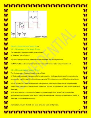 31
`
Figure 3.1: Nomenclatureof squarethread
3.1.1.2 Advantages of the Square Thread
The advantagesof square threadsare as follows:
(i) Theyhave highefficiency.
(ii) Theyhave lowerfrictioncoefficienthence lesspowerlossinliftingthe load.
(iii)Motionof the nutisuniformsince there isnoside thrustandradial pressure onthe nut.
3.1.1.3 Disadvantages of Square Thread
The disadvantagesof square threadsare as follows:
(i) The threadsare usuallyturnedonalathe machine witha single pointcuttingtool hence expensive
comparedto machiningwithmulti-pointcuttingtools.Thismakesthemmore difficulttomanufacture.
(ii) The strengthof a screwdependsuponthe threadthicknessatthe core diameter.Square threads
have lessthicknessatcore diameterthantrapezoidal threads.Thisreducesthe loadcarryingcapacityof
the screw.
(iii) Itisnotpossible tocompensate forwearinsquare threadssince wearof the threadsurface
becomesaseriousprobleminthe service life of the powerscrew.Therefore,replacementof the nutor
the screwis requiredwhenwornout.
Applications: Square threads are used for screw-jacks and presses.
 