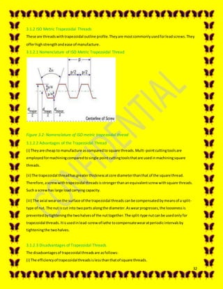 32
3.1.2 ISO Metric Trapezoidal Threads
These are threadswithtrapezoidal outline profile.Theyare mostcommonlyusedforleadscrews.They
offerhighstrengthandease of manufacture.
3.1.2.1 Nomenclature of ISO Metric Trapezoidal Thread
Figure 3.2: Nomenclature of ISO metric trapezoidal thread
3.1.2.2 Advantages of the Trapezoidal Thread
(i) Theyare cheap to manufacture ascomparedto square threads.Multi-pointcuttingtoolsare
employedformachiningcomparedtosingle pointcuttingtoolsthatare usedinmachiningsquare
threads.
(ii) The trapezoidal threadhasgreaterthicknessatcore diameterthanthat of the square thread.
Therefore,ascrewwithtrapezoidal threadsisstrongerthananequivalentscrew withsquare threads.
Such a screwhas large loadcarrying capacity.
(iii) The axial wearonthe surface of the trapezoidal threads canbe compensatedbymeansof a split-
type of nut. The nut iscut into twoparts alongthe diameter.Aswearprogresses,the loosenessis
preventedbytighteningthe twohalvesof the nuttogether.The split-type nutcanbe usedonlyfor
trapezoidal threads.Itisusedinlead-screw of lathe tocompensatewearatperiodicintervalsby
tighteningthe twohalves.
3.1.2.3 Disadvantages of Trapezoidal Threads
The disadvantagesof trapezoidal threadsare asfollows:
(i) The efficiencyof trapezoidalthreadsislessthanthatof square threads.
 