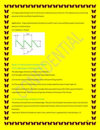 33
(ii) Trapezoidal threadsresultinside thrustorradial pressure onthe nut.The radial pressure orbursting
pressure onthe nut affectsitsperformance.
Application: Trapezoidal andacme threadsare usedfor lead-screw andotherpowertransmission
devicesinmachine tools.
3.1.3 Buttress Thread
Figure 3.3: Nomenclature of buttress thread
3.1.3.1 Advantages of Buttress Thread
The advantagesof buttressthreadsare as follows:
(i) It hashigherefficiencycomparedtotrapezoidalthreads.
(ii) Itcan be economicallymanufacturedonathreadmillingmachine.
(iii) The axial wearatthe threadsurface can be compensatedbymeans of split-typenut.
(iv) A screwwithbuttressthreadsisstrongerthanequivalentscrew witheithersquare threadsor
trapezoidal threads.Thisisbecause of greaterthicknessatthe base of the thread.
3.1.3.2 Disadvantages of Buttress Thread
The buttressthreadshave one disadvantage.Theycantransmitpowerandmotiononlyinone direction
as comparedto square and ISOmetrictrapezoidal threads,whichcantransmitforce and motioninboth
directions.
Application:Buttressthreadsare usedinvices,where force isappliedonlyinone direction. 12
 