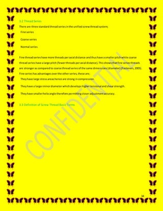 34
3.2 Thread Series
There are three standardthreadseriesinthe unifiedscrew threadsystem;
Fine series
Coarse series
Normal series
Fine threadserieshave more threadsperaxial distance andthushave asmallerpitchwhile coarse
threadserieshave alarge pitch (fewerthreadsperaxial distance).Thisshowsthatfine seriesthreads
are strongeras comparedto coarse threadseriesof the same dimensions(diameter) (Fasteners,2005).
Fine serieshasadvantagesoverthe otherseries,these are;
Theyhave large stressareashence are strong incompression.
Theyhave a largerminordiameterwhichdevelopshigher tensionalandshearstrength.
Theyhave smallerhelix angle therefore permittingcloseradjustmentaccuracy.
3.3 Definition of Screw Thread Basic Terms
 