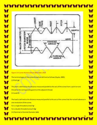35
Figure 3.4: Screw Nomenclature(Bhandari,2010
The terminologiesof the screwthreadare definedasfollows(Gupta,2005):
(i) Pitch(𝒑)
The pitch isdefinedasthe distance measuredparalleltothe axisof the screw from a pointonone
threadto the correspondingpointonthe adjacentthread.
(ii) Lead(𝒍)
The leadis definedasthe distance measuredparallel tothe axisof the screw that the nutwill advance in
one revolutionof the screw.
For a single threadedscrew 𝒍=𝒑
For a double threadedscrew 𝒍=𝟐𝒑
(iii) Nominal orOutside Diameter (𝒅𝒐)
 