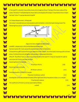 37
𝑊 israisedor loweredbymeansof animaginaryforce 𝑃 actingat the meanradiusof the
screw.The force 𝑃 multipliedbythe meanradius(𝑑𝑚/2) givesthe torque 𝑇requiredtoraise orlower
the load.Force 𝑃 isperpendiculartoload 𝑊.
3.4 Torque Requirement - LiftingLoad
The screw isconsideredasaninclinedplane withinclination 𝛼whenthe loadisbeingraised.The
followingforcesactat a pointon thisinclinedplane:
Figure3.6: Force diagramforlifting load
Load 𝑾: It alwaysactsin the vertical downwarddirection.
Normal reaction 𝑵: It acts perpendicular(normal) tothe inclinedplane.
Frictional force 𝝁𝑵:Frictional force actsopposite tothe motion.Since the loadismovingupthe inclined
plane,frictional force actsalongthe inclinedplane indownwarddirection.
Effort 𝑷: The effort 𝑃 acts ina directionperpendiculartothe load 𝑊.It may act towardsthe rightto
overcome the frictionandraise the load.
Resolvingforceshorizontally,
𝑃=𝜇𝑁cos𝛼+𝑁sin𝛼 (3.0)
Resolvingforcesvertically,
𝑊=𝑁cos𝛼−𝜇𝑁sin𝛼 (3.1)
Dividingequation(3.0) 𝑏𝑦(3.1) we get:
𝑃=(𝜇cos𝛼+sin𝛼)(cos𝛼−𝜇sin𝛼) (3.2)
Dividingthe numeratoranddenominatorof the righthandside of equation(3.2) by 𝑐𝑜𝑠 𝛼 we get:
𝑃=(𝜇+tan𝛼)(1−𝜇tan𝛼) (3.3)
The coefficientof frictionμcanbe expressedasfollows:
𝜇=tan𝜃 (3.4)
 