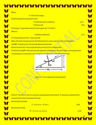 38
Where
𝜃 = the frictionangle.
Substituting(3.4) intoequation (3.3),
𝑃=(tan𝜃+tan𝛼)/(1−tan𝜃tan𝛼) (3.5)
𝑃=𝑊tan(𝛼+𝜃) (3.6)
The torque 𝑇 requiredtoraise the loadis givenby: 𝑇=𝑃×𝑑𝑚/2
Whence
𝑇=[𝑊tan(𝛼+𝜃)]𝑑𝑚/2 (3.7)
3.5 Torque Requirement - LoweringLoad
Whenthe loadis beinglowered,the following forcesactat a pointonthe inclinedplane:
Load 𝑾: It alwaysactsin the vertical downwarddirection.
Normal reaction 𝑵: It acts perpendicular(normal) tothe inclinedplane.
Frictional force 𝝁𝑵:Frictional force actsopposite tothe motion.Since the loadismovingdownthe
inclinedplane,frictional force actsalongthe inclinedplane inthe upwarddirection
Figure 3.7: Force diagramforlowering load
Effort 𝑷: The effort 𝑃 acts ina directionperpendiculartothe load 𝑊.It shouldact towardsleftto
overcome the frictionandlowerthe load.
Resolvinghorizontally,
𝑃 = 𝜇 𝑁 𝑐𝑜𝑠 𝛼 − 𝑁 𝑠𝑖𝑛 𝛼 (3.8)
Resolvingvertically,
𝑊 = 𝑁 𝑐𝑜𝑠 𝛼 + 𝜇 𝑁 𝑠𝑖𝑛 𝛼 (3.9)
 