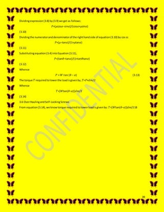 39
Dividingexpression(3.8) by(3.9) we get as follows:
𝑃=(𝜇cos𝛼−sin𝛼)/(cos𝛼+𝜇sin𝛼)
(3.10)
Dividingthe numeratoranddenominatorof the righthandside of equation(3.10) by cos α:
𝑃=(𝜇−tan𝛼)/(1+𝜇tan𝛼)
(3.11)
Substitutingequation(3.4) intoEquation(3.11),
𝑃=(tan𝜃−tan𝛼)/(1+tan𝜃tan𝛼)
(3.12)
Whence
𝑃 = 𝑊 𝑡𝑎𝑛 (𝜃 − 𝛼) (3.13)
The torque 𝑇 requiredtolowerthe loadisgivenby, 𝑇=𝑃×𝑑𝑚/2
Whence
𝑇=[𝑊tan(𝜃−𝛼)]𝑑𝑚/2
(3.14)
3.6 OverHaulingandSelf-LockingScrews
From equation(3.14),we knowtorque requiredtolowerloadisgivenby: 𝑇=[𝑊tan(𝜃−𝛼)]𝑑𝑚/218
 