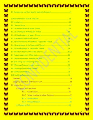 4
3.3 Components and their Specific Materials Selected ………………………….………….21
CLASSIFICATION OF SCREW THREADS ……………………………………………………….……..23
3.1 Introduction…………………………………………………………………………………………………..….23
3.1.1 Square Thread ……………………………………………………………………………………..……..…23
3.1.1.1 Nomenclature of Square Thread ………………………………………………………….23
3.1.1.2 Advantages of the Square Thread ……………………………….........................23
3.1.1.3 Disadvantages of Square Thread ……………………………………………………...…23
3.1.2 ISO Metric Trapezoidal Threads………………………………………………….............24
3.1.2.1 Nomenclature of ISO Metric Trapezoidal Thread ………………………...….…24
3.1.2.2 Advantages of the Trapezoidal Thread ………………………………….….…..........24
3.1.2.3 Disadvantages of Trapezoidal Threads……………………………….…………….…24
3.3 Definition of Screw Thread Basic Terms ………………………………………………..…26-27
3.4 Torque requirement lifting load………………………………………………………….......28
3.5 Torque requirement lowering the load…………………………………………….……...30
3.6 Over haling and self locking screw………………………………………………..............31
3.7 Efficiency of square treaded screw………………………………………………………..….33
3.8 Efficiency of self locking screws………………………………………………………………...35
3.9 Coefficient of friction………………………………………………………………………………...35
3.10 Buckling of columns………………………………………………………………………………...36
Chapter 4………………………………………………………………………………………………………..38
Designing procedure for the screw jack……………………………………………………….…38
4.0 Introduction………………………………………………………………………………………………….38
4.1 Design for Screw Shaft…………………………………………………………………..38
4.1.1 Core Diameter……………………………………………………………….38
4.1.2 Torque required to rotate the screw…………………………….….39
4.1.3 Screw Stresses………………………………………………………………..39
4.1.4 Principal Stresses…………………………………………………………….40
4.2 Design for Nut………………………………………………………………………………...40
 
