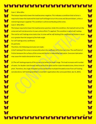 40
Case 1: When 𝜽<𝛼
The torque requiredtolowerthe loadbecomesnegative.Thisindicatesaconditionthatnoforce is
requiredtolowerthe loadandthe load itself will begintoturnthe screw and descenddown,unlessa
restrainingtorque isapplied.Thisconditioniscalledoverhauling of thescrew.
Case 2: When 𝜽>𝛼
The torque requiredtolowerthe loadbecomespositive.Underthiscondition,the loadwill notturnthe
screwand will notdescendonitsownunlesseffort 𝑃isapplied.Thisconditioniscalled self- locking.
The rule for self-lockingscrewstatesthat:A screw will be self-locking if the coefficientof friction is equal
to or greaterthan the tangentof thehelix angle.
For self-lockingscrew,tan𝜃≥tan𝛼
Or 𝜇≥𝑙/𝜋𝑑𝑚
Therefore,the followingconclusionare made:
(i) Self-lockingof the screwisnotpossible whenthe coefficientof friction(μ) islow.The coefficientof
frictionbetweenthe surfacesof the screw andthe nut isreducedbylubrication.Excessive lubrication
may cause the loadto descendonitsown.
(ii) The self-lockingpropertyof the screw islostwhenthe leadislarge.The leadincreaseswithnumber
of starts.For double-startthread,leadistwice of the pitchandfor triple threadedscrew,three timesof
pitch.Therefore,the single threadedscrew isbetterthanmultiple threadedscrewsfromself-locking
considerations.Self-lockingconditionisessential inapplicationslike screw jack(Naik,Apr15,2015).
 