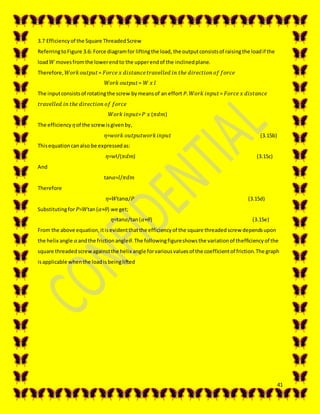 41
3.7 Efficiencyof the Square ThreadedScrew
ReferringtoFigure 3.6: Force diagramfor liftingthe load,the outputconsistsof raisingthe loadif the
load 𝑊 movesfromthe lowerendto the upperendof the inclinedplane.
Therefore, 𝑊𝑜𝑟𝑘 𝑜𝑢𝑡𝑝𝑢𝑡= 𝐹𝑜𝑟𝑐𝑒 𝑥 𝑑𝑖𝑠𝑡𝑎𝑛𝑐𝑒 𝑡𝑟𝑎𝑣𝑒𝑙𝑙𝑒𝑑 𝑖𝑛 𝑡ℎ𝑒 𝑑𝑖𝑟𝑒𝑐𝑡𝑖𝑜𝑛 𝑜𝑓 𝑓𝑜𝑟𝑐𝑒
𝑊𝑜𝑟𝑘 𝑜𝑢𝑡𝑝𝑢𝑡= 𝑊 𝑥 𝑙
The inputconsistsof rotatingthe screw bymeansof an effort P. 𝑊𝑜𝑟𝑘 𝑖𝑛𝑝𝑢𝑡= 𝐹𝑜𝑟𝑐𝑒 𝑥 𝑑𝑖𝑠𝑡𝑎𝑛𝑐𝑒
𝑡𝑟𝑎𝑣𝑒𝑙𝑙𝑒𝑑 𝑖𝑛 𝑡ℎ𝑒 𝑑𝑖𝑟𝑒𝑐𝑡𝑖𝑜𝑛 𝑜𝑓 𝑓𝑜𝑟𝑐𝑒
𝑊𝑜𝑟𝑘 𝑖𝑛𝑝𝑢𝑡= 𝑃 𝑥 (𝜋𝑑𝑚)
The efficiency 𝜂of the screwisgivenby,
𝜂=𝑤𝑜𝑟𝑘 𝑜𝑢𝑡𝑝𝑢𝑡𝑤𝑜𝑟𝑘 𝑖𝑛𝑝𝑢𝑡 (3.15b)
Thisequationcanalso be expressedas:
𝜂=𝑤l/(𝜋𝑑𝑚) (3.15c)
And
tan𝛼=𝑙/𝜋𝑑𝑚
Therefore
𝜂=𝑊tanα/𝑃 (3.15d)
Substitutingfor 𝑃=𝑊tan(𝛼+𝜃) we get;
𝜂=tan𝛼/tan(𝛼+𝜃) (3.15e)
From the above equation,itisevidentthatthe efficiencyof the square threadedscrew dependsupon
the helix angle 𝛼andthe frictionangle𝜃.The followingfigureshowsthe variationof thefficiencyof the
square threadedscrewagainstthe helix angle forvariousvaluesof the coefficientof friction.The graph
isapplicable whenthe loadisbeinglifted
 