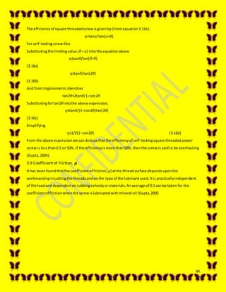 44
The efficiencyof square threadedscrewisgivenby(Fromequation3.15e):
𝜂=tan𝛼/tan(𝛼+𝜃)
For self-lockingscrew 𝜃≥𝛼
Substitutingthe limitingvalue (𝜃= 𝛼) intothe equationabove
𝜂≤tan𝜃/tan(𝜃+𝜃)
(3.16a)
𝜂≤tan𝜃/tan(2𝜃)
(3.16b)
Andfrom trigonometricidentities
tan2𝜃=2tan𝜃/1−𝑡𝑎𝑛2𝜃
Substitutingfortan2𝜃intothe above expression,
𝜂≤tan𝜃/(1−𝑡𝑎𝑛2𝜃)tan(2𝜃)
(3.16c)
Simplifying
𝜂≤1/2(1−𝑡𝑎𝑛2𝜃) (3.16d)
From the above expressionwe candeduce thatthe efficiencyof self-lockingsquare threadedpower
screwis lessthan0.5 or 50%. If the efficiencyismore than50%, thenthe screw is saidto be overhauling
(Gupta,2005).
3.9 Coefficient of Friction, 𝝁
It has beenfoundthatthe coefficientof friction(𝜇) atthe threadsurface dependsuponthe
workmanshipincuttingthe threadsandonthe type of the lubricantused.Itis practicallyindependent
of the loadand dependentonrubbingvelocityormaterials.Anaverage of 0.1 can be takenfor the
coefficientof frictionwhenthe screwislubricatedwithmineral oil (Gupta,2005
 