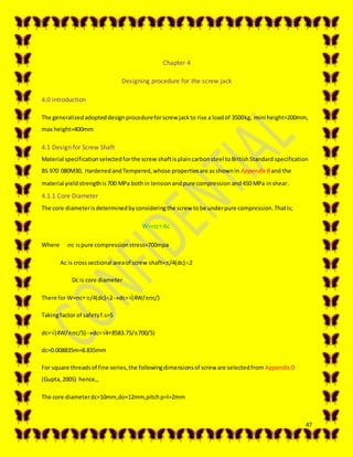 47
Chapter 4
Designing procedure for the screw jack
4.0 introduction
The generalizedadopteddesignprocedureforscrew jackto rise a loadof 3500kg, mini height=200mm,
max height=400mm
4.1 Design for Screw Shaft
Material specificationselectedforthe screw shaftisplaincarbonsteel toBritishStandard specification
BS 970 080M30, HardenedandTempered,whose propertiesare asshownin Appendix Band the
material yieldstrengthis700 MPa bothin tensionandpure compression and450 MPa inshear.
4.1.1 Core Diameter
The core diameterisdeterminedbyconsideringthe screw tobe underpure compression.Thatis;
W=cAc
Where c ispure compressionstress=700mpa
Ac is crosssectional areaof screw shaft=/4(dc)2
Dc is core diameter
There for W=c/4(dc)2dc=(4W/c/)
Takingfactor of safetyf.s=5
dc=(4W/c/5)dc=48583.75/700/5)
dc=0.008835m=8.835mm
For square threadsof fine series,the followingdimensionsof screw are selectedfrom Appendix D
(Gupta,2005) hence,,
The core diameterdc=10mm,do=12mm,pitchp=l=2mm
 