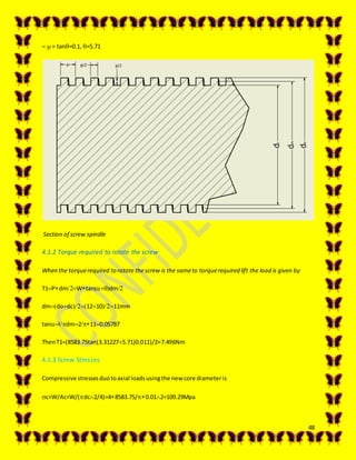 48
 = tan=0.1, =5.71
Section of screw spindle
4.1.2 Torque required to rotate the screw
When the torquerequired to rotate thescrew is the sameto torquerequired lift the load is given by
T1PdmWtandm
dmdodc121011mm
tanldm2110.05787
ThenT1=(8583.75tan(3.312275.71)0.011)/2=7.496Nm
4.1.3 Screw Stresses
Compressive stressesduotoaxial loadsusingthe new core diameteris
c=W/Ac=W/(dc2/4)=48583.75/0.012=109.29Mpa
 