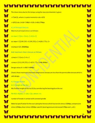 49
The shear stressdue to thistorque usingthe new core diameterisgiven
=T1dc/2J, where Jis polarmoments=dc4/32
=16T1/dc3=167.496/0.013=38.177Mpa
4.1.4 Principal Stresses
Maximumprincipal stressisasfollows:
c max=c(c)()
c max=..43.7=
cmax=121.3068Mpa
And maximum shear stresses as follows:
max=c
max=/2..=66.66Mpa
Designvalue of  is450=90Mpa
Cheek;those maximumshearandcompressive stressesare lessthanthe permissiblestresseswhichis
safe design.
4.2 Design for Nut
4.2.1 Height of the Nut
We findthe heightof the nut (h) by consideringthe bearingpbonthe nut
Pb=W/4dodcn, where n is
numberof treadsin contact withscrewedspindle
Material specificationforthe nutisphosphorbronze whichhastensile stress=150Mpa,compressive
stress125Mpa,shear stress=105Mpa specificbearingpressurenotexceed17Mpa and =0.1
 