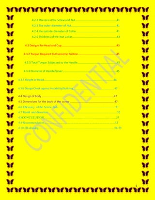 5
4.2.2 Stresses in the Screw and Nut…………………………………………………..41
4.2.3 The outer diameter of Nut………………………………………………………..41
4.2.4 the outside diameter of Collar………………………………………………….41
4.2.5 Thickness of the Nut Collar…………………………………………………….…43
4.3 Designs for Head and Cup…………………………………………………………………….43
4.3.2 Torque Required to Overcome Friction……………………………………………….45
4.3.3 Total Torque Subjected to the Handle………………………………………………..45
4.3.4 Diameter of Handle/Lever…………………………………………………………………..45
4.3.5 Height of Head……………………………………………………………………………………….46
4.3.6 Design Check against Instability/Buckling………………………………………………………47
4.4 Design of Body ………………………………………………………………………………………….47
4.5 Dimensions for the body of the screw ……………………………………………………….47
4.6 Efficiency of the Screw Jack………………………………………………....51
4.7 Result and dissection ……………………………………………………….....52
4.8CONCULUTION……………………………………………………………...53
4.9 Recommendation……………………………………………………………..………53
4.10 2D-drawing…………………………………………………………………54-55
 