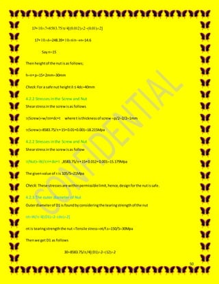 50
17=...
17248.39nn14.6
Sayn15
Thenheightof the nut isas follows;
hnp152mm30mm
Check:For a safe nut height ℎ ≤ 4dc40mm
4.2.2 Stresses in the Screw and Nut
Shearstressinthe screwisas follows
Screww/ndct where t isthicknessof screw p/22/21mm
Screw8583.75/150.010.00118.215Mpa
4.2.2 Stresses in the Screw and Nut
Shearstressinthe screwisas follow
NutW/ndot ,8583.75/150.0120.00115.179Mpa
The givenvalue of  is 105/521Mpa
Check: These stressesare withinpermissiblelimit,hence,designforthe nutissafe.
4.2.3 The outer diameter of Nut
Outerdiameterof D1 is foundbyconsideringthe tearingstrengthof the nut
tW/4D12do2
t is tearingstrengththe nut Tensile stresst/f.s150/530Mpa
Thenwe get D1 as follows
308583.75//4D12122
 