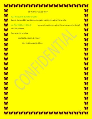 51
D122.097mm,say D123mm
4.2.4 The outside diameter of Collar
Outside diameterD2is foundbyconsideringthe crashingstrengthof the nutcollar
cW/4D22D12 where c iscrushingstrengthof the nutcompressive strength
c125/525Mpa
Thenwe get D2 as follow
258583.75/4D22232
D2 31.083mm,sayD232mm
 