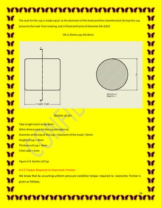 54
The seat forthe cup ismade equal to the diameterof the headandthenchamferedat the topthe cup
preventsthe load fromrotating and isfittedwithpine of diameterD4D3/4
D45.25mm,say D46mm
Section of pin
Take lengthof pinto be 9mm.
Otherdimensionsforthe cupare takenas:
Diameteratthe topof the cup = Diameterof the head= 52mm
Heightof cup = 9mm
Thicknessof cup= 3mm
Filletradii =1mm
Figure 5.4: Section of Cup
4.3.2 Torque Required to Overcome Friction
We know that by assuming uniform pressure condition torque required to overcome friction is
given as follows;
 