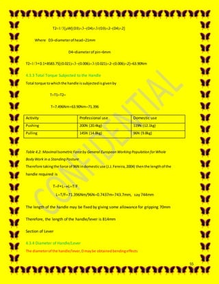 55
T2WD3D4D32D42
Where D3diameterof head21mm
D4diameterof pin6mm
T20.18583.750.0210.0060.02120.006263.90Nm
4.3.3 Total Torque Subjected to the Handle
Total torque towhichthe handle issubjectedisgivenby
TT1T2
T7.496Nm63.90Nm71.396
Activity Professional use Domestic use
Pushing 200N (20.4kg) 119N (12.1kg)
Pulling 145N (14.8kg) 96N (9.8kg)
Table 4.2: MaximalIsometricForceby General European Working Population forWhole
Body Work in a Standing Posture
Therefore takingthe force of 96N indomesticuse (J.J.Fereira,2004) thenthe lengthof the
handle required is
TFLLTF
LT/F71.396Nm/96N0.7437m743.7mm, say 744mm
The length of the handle may be fixed by giving some allowance for gripping 70mm
Therefore, the length of the handle/lever is 814mm
Section of Lever
4.3.4 Diameter of Handle/Lever
The diameterof the handle/lever,Dmaybe obtainedbendingeffects
 