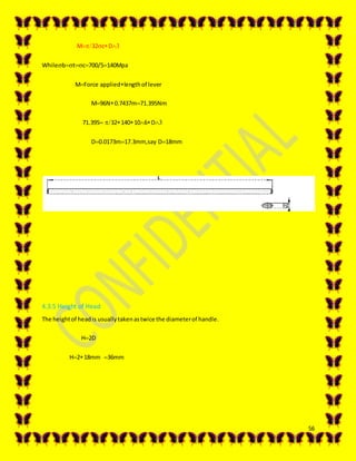 56
M32cD
Whilebtc700/5140Mpa
MForce appliedlengthof lever
M96N0.7437m71.395Nm
71.39532140106D
D0.0173m17.3mm,say D18mm
4.3.5 Height of Head
The heightof headis usuallytakenastwice the diameterof handle.
H2D
H218mm36mm
 