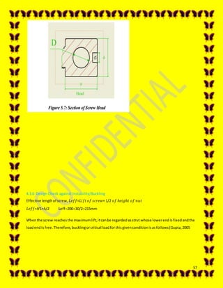 57
4.3.6 Design Check against Instability/Buckling
Effective lengthof screw, 𝐿𝑒𝑓𝑓=𝐿𝑖𝑓𝑡 𝑜𝑓 𝑠𝑐𝑟𝑒𝑤+ 1/2 𝑜𝑓 ℎ𝑒𝑖𝑔ℎ𝑡 𝑜𝑓 𝑛𝑢𝑡
𝐿𝑒𝑓𝑓=𝐻1+ℎ/2 Leff20030/2215mm
Whenthe screw reachesthe maximumlift,itcanbe regardedasstrut whose lowerendisfixedandthe
loadendis free.Therefore,bucklingorcritical loadforthisgivenconditionisasfollows(Gupta,2005
 