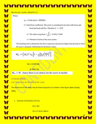 58
WcrAc.yy4cELeffk
 Wcr13199.04N
W8583.75N
4.4 Design of Body
4.4.1 Dimensions for the body of the screw
The dimension of the body may be fixed and given as in shown in the figure above (Gupta,
2005)
1. Diameterof the Bodyat the Top
D51.5D2
D51.532mm48mm
 