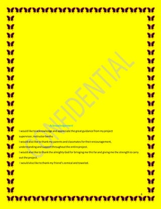 6
Acknowledgement
I wouldlike toacknowledge andappreciate the greatguidance frommyproject
supervisor,instructorberihu
I wouldalsolike tothankmy parentsandclassmatesfortheirencouragement,
understandingandsupportthroughoutthe entireproject.
I wouldalsolike tothankthe almightyGodfor bringingme thisfarand givingme the strengthtocarry
out the project.
I wouldalsolike tothankmy friend’szemical andtoweled.
 
