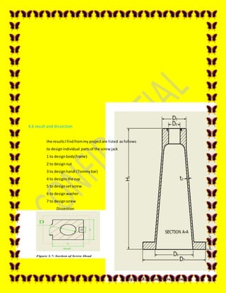 62
4.6 result and dissection
the resultsIfindfrommy projectare listed as follows
to designindividual partsof the screw jack
1 to design body(frame)
2 to design nut
3 to design handl (Tommy bar)
4 to designs the cup
5 to design setscrew
6 to design washer
7 to designscrew
Dissection
 