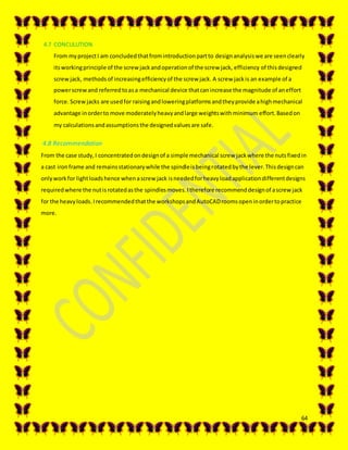 64
4.7 CONCULUTION
From myprojectI am concludedthatfromintroductionpartto design analysiswe are seenclearly
itsworkingprinciple of the screwjackandoperationof the screw jack, efficiency of this designed
screw jack, methods of increasingefficiencyof the screw jack. A screw jackis an example of a
powerscrewand referredtoasa mechanical device thatcanincrease the magnitude of aneffort
force. Screwjacks are usedfor raisingandloweringplatformsandtheyprovide ahighmechanical
advantage inorderto move moderatelyheavyandlarge weightswithminimum effort.Basedon
my calculationsandassumptionsthe designedvaluesare safe.
4.8 Recommendation
From the case study,I concentratedondesignof a simple mechanical screw jackwhere the nutsfixedin
a cast ironframe and remainsstationarywhile the spindleisbeingrotatedbythe lever.Thisdesigncan
onlyworkfor lightloadshence whenascrew jack isneededforheavyloadapplicationdifferentdesigns
requiredwhere the nutisrotatedasthe spindlesmoves.Itherefore recommenddesignof ascrewjack
for the heavyloads.Irecommendedthatthe workshopsandAutoCADroomsopeninordertopractice
more.
 