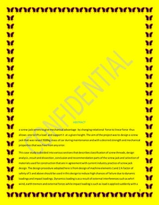 7
ABSTRACT
a screw jackservestogive mechanical advantage by changingrotational force tolinearforce thus
allows one tolifta load andsupportit at a givenheight.The aimof the projectwasto designa screw
jack that wasraised3500kg mass of car duringmaintenance andwithadesiredstrengthandmechanical
propertiesthatwasfree fromanyerror.
Thiscase studyisdivided intovarioussectionsthatdescribesclassificationof screw threads,design
analysis,resultand dissection ,conclusionandrecommendationpartsof the screw jackand selectionof
materialsusedforconstructionthatare in agreementwithcurrentindustry practice of screw jack
design.The designprocedure adoptedhere isfromdesignof machineelements1and 2 A factor of
safetyof 5 andabove shouldbe usedinthisdesigntoreduce highchancesof failure due todynamic
loadingsandimpactloadings.Dynamicsloadingisasa resultof external interferencessuchaswhirl
wind,earthtremorsandexternal forceswhileimpactloadingissuchas loadisappliedsuddenlywitha
 