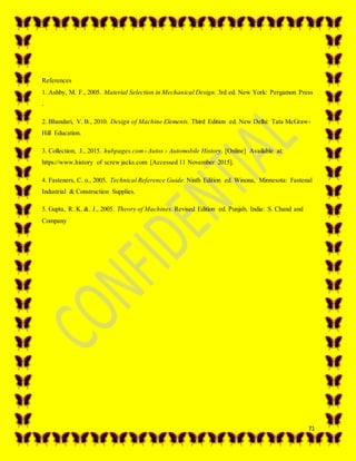 71
References
1. Ashby, M. F., 2005. Material Selection in Mechanical Design. 3rd ed. New York: Pergamon Press
.
2. Bhandari, V. B., 2010. Design of Machine Elements. Third Edition ed. New Delhi: Tata McGraw-
Hill Education.
3. Collection, J., 2015. hubpages.com› Autos › Automobile History. [Online] Available at:
https://www.history of screw jacks.com [Accessed 11 November 2015].
4. Fasteners, C. o., 2005. Technical Reference Guide. Ninth Edition ed. Winona, Minnesota: Fastenal
Industrial & Construction Supplies.
5. Gupta, R. K. &. J., 2005. Theory of Machines. Revised Edition ed. Punjab, India: S. Chand and
Company
 
