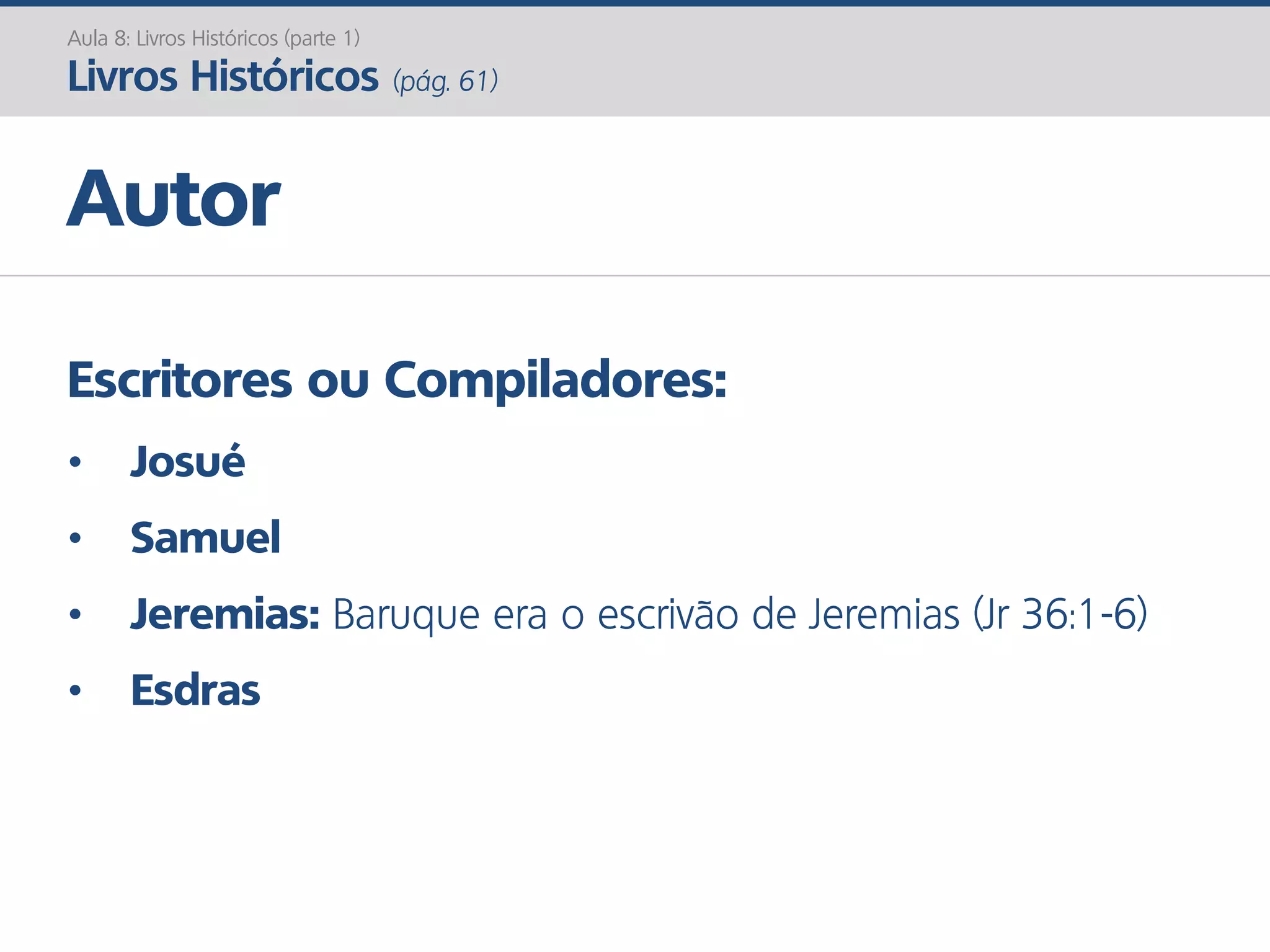 Escritores ou Compiladores:
• Josué
• Samuel
• Jeremias: Baruque era o escrivão de Jeremias (Jr 36:1-6)
• Esdras
Autor
Aula 8: Livros Históricos (parte 1)
Livros Históricos (pág. 61)
 