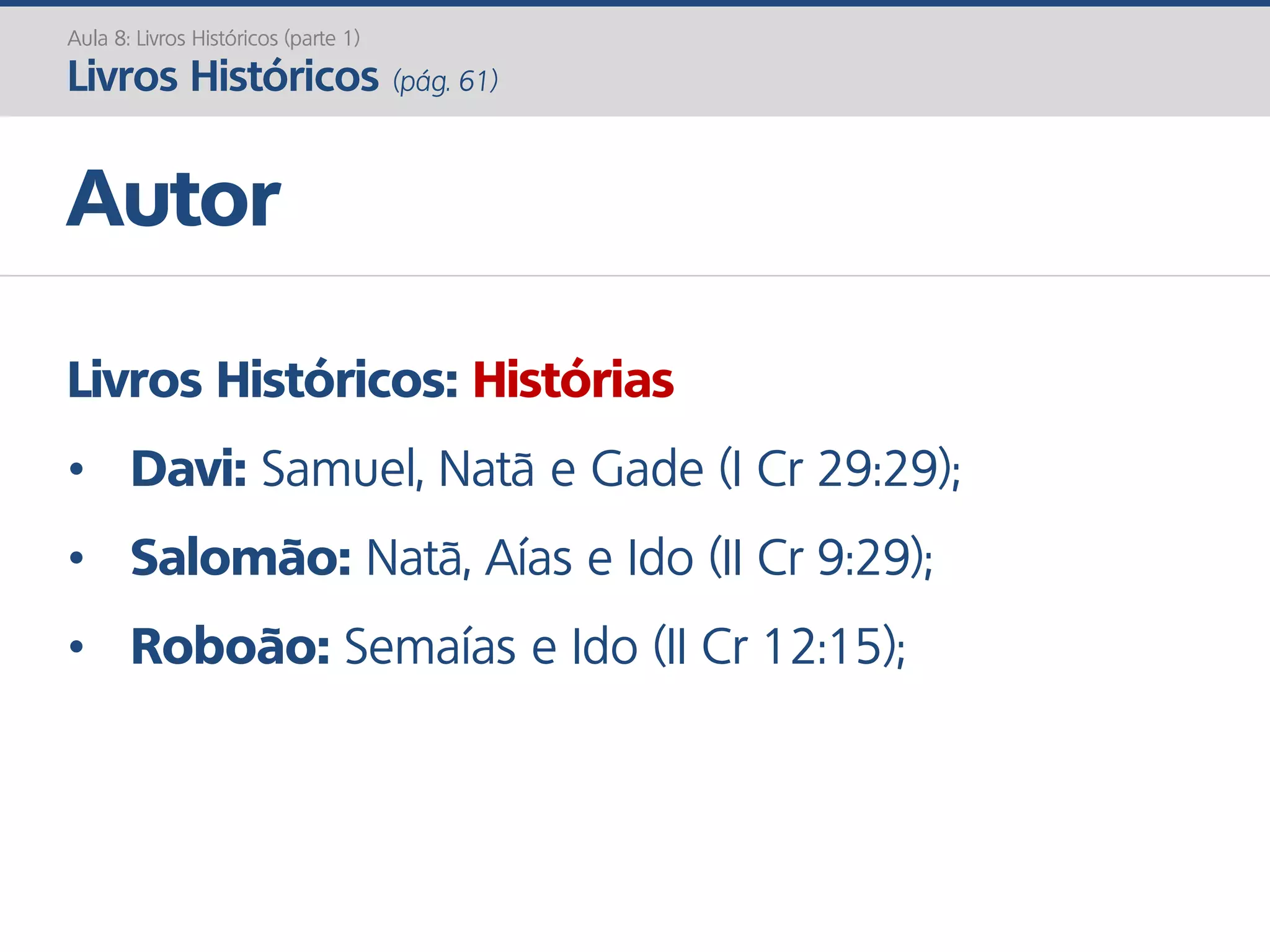 Livros Históricos: Histórias
• Davi: Samuel, Natã e Gade (I Cr 29:29);
• Salomão: Natã, Aías e Ido (II Cr 9:29);
• Roboão: Semaías e Ido (II Cr 12:15);
Autor
Aula 8: Livros Históricos (parte 1)
Livros Históricos (pág. 61)
 