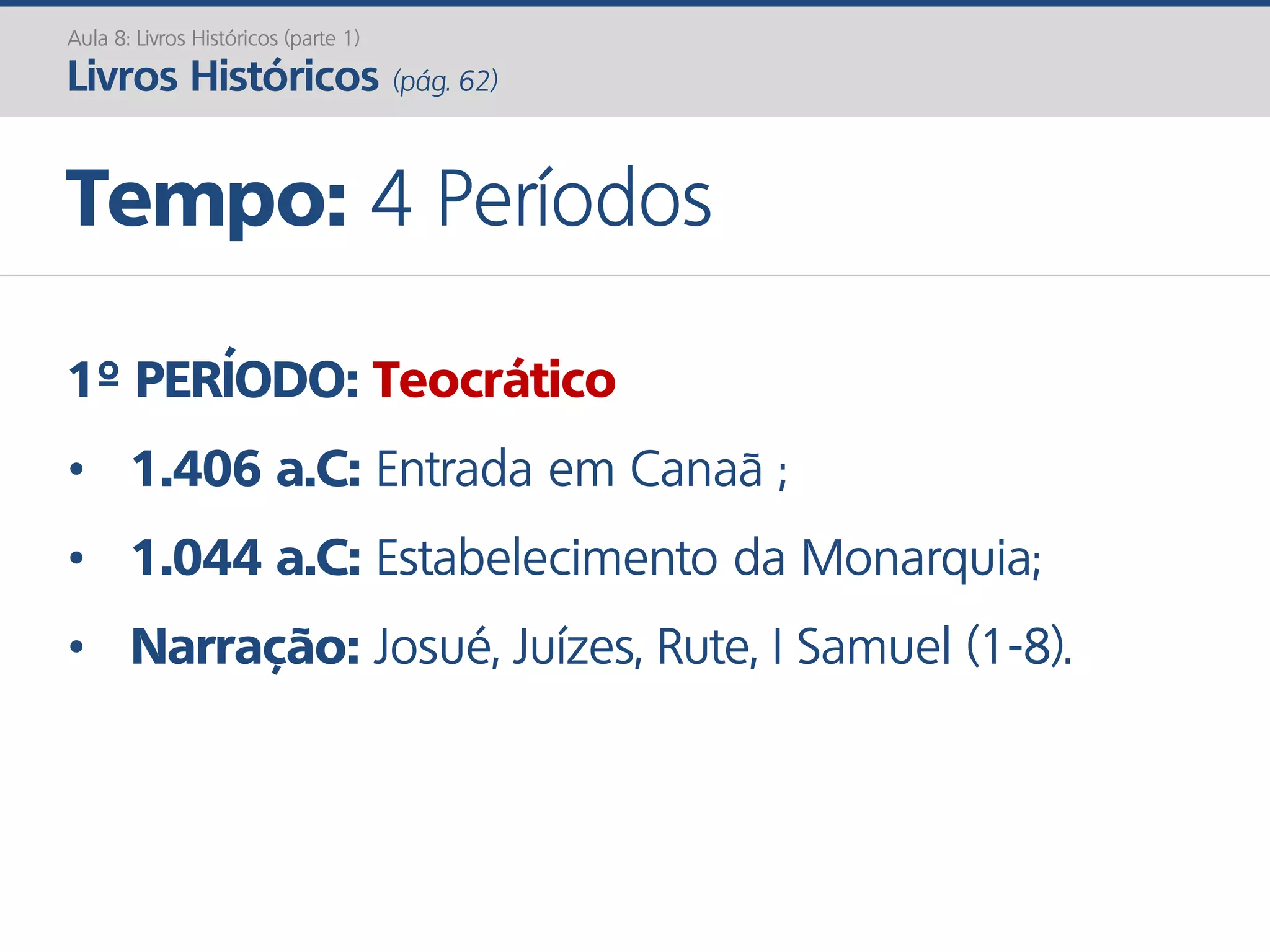 1º PERÍODO: Teocrático
• 1.406 a.C: Entrada em Canaã ;
• 1.044 a.C: Estabelecimento da Monarquia;
• Narração: Josué, Juízes, Rute, I Samuel (1-8).
Tempo: 4 Períodos
Aula 8: Livros Históricos (parte 1)
Livros Históricos (pág. 62)
 