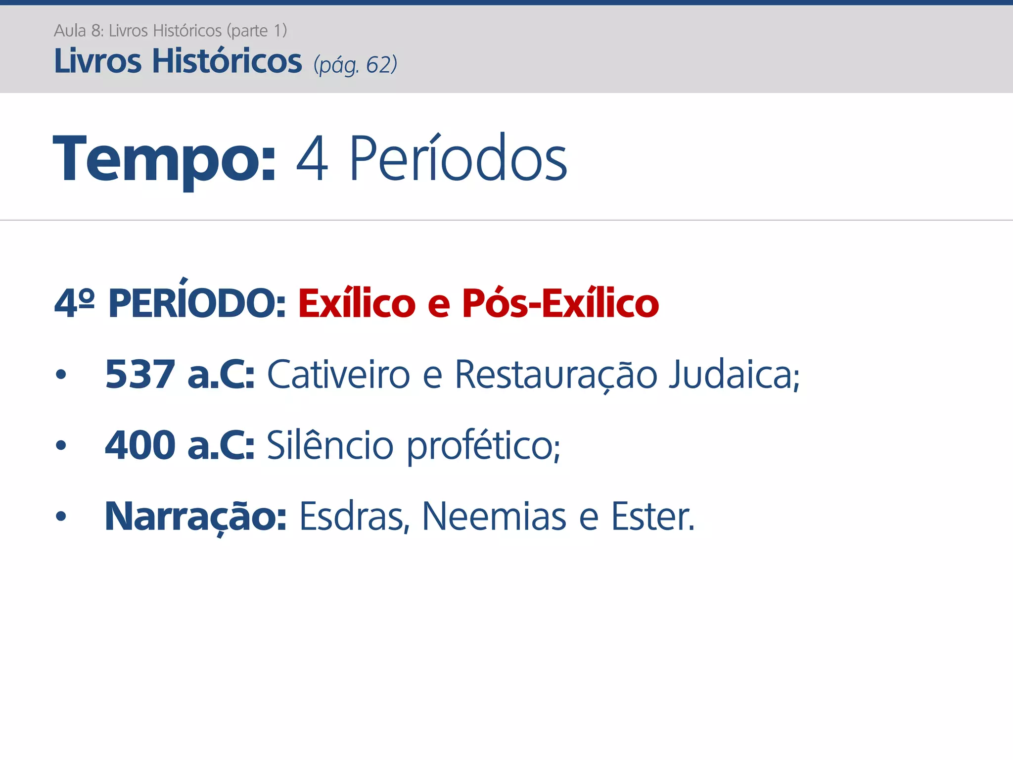 4º PERÍODO: Exílico e Pós-Exílico
• 537 a.C: Cativeiro e Restauração Judaica;
• 400 a.C: Silêncio profético;
• Narração: Esdras, Neemias e Ester.
Aula 8: Livros Históricos (parte 1)
Livros Históricos (pág. 62)
Tempo: 4 Períodos
 