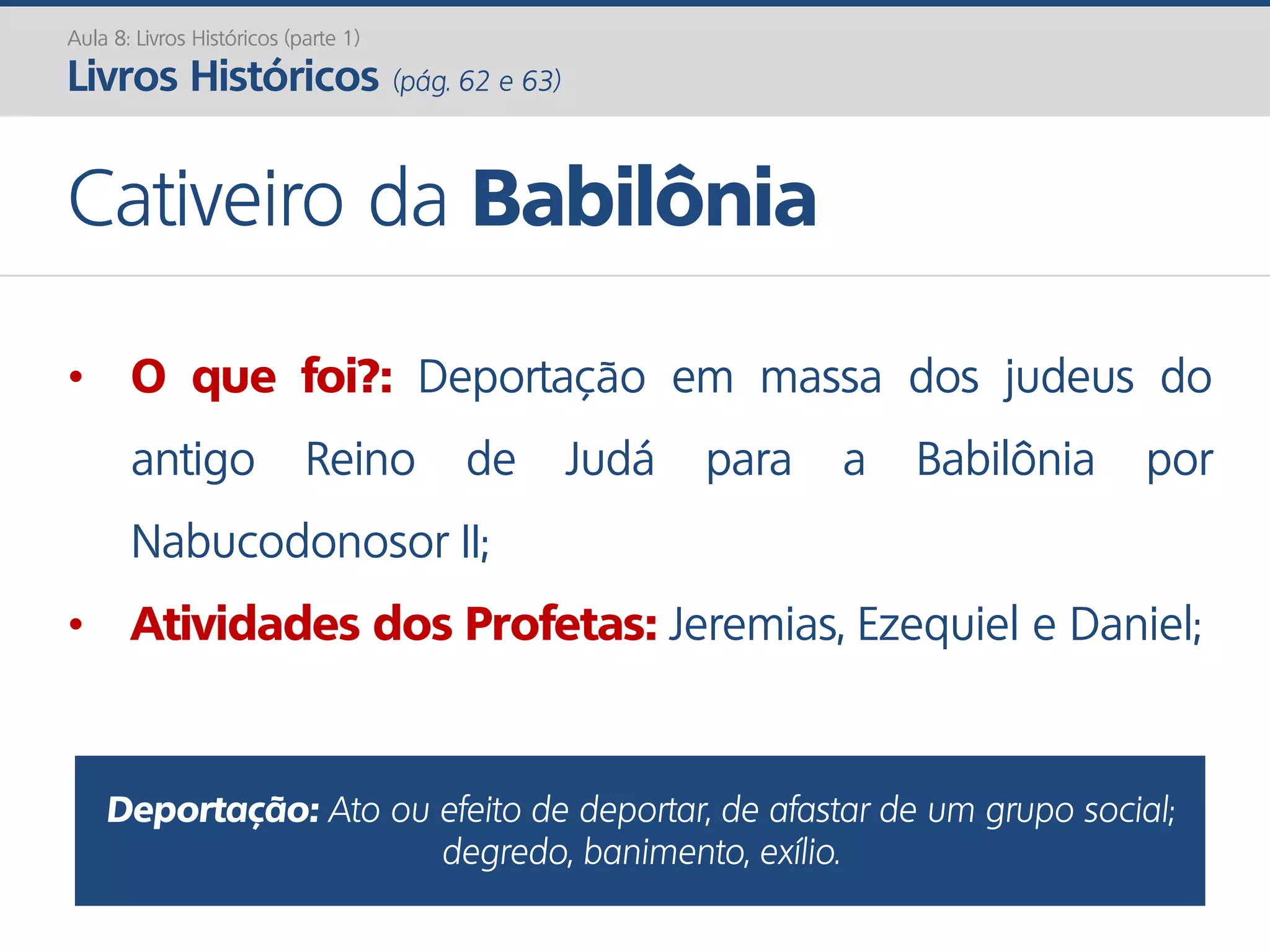 Aula 8: Livros Históricos (parte 1)
Livros Históricos (pág. 62 e 63)
Cativeiro da Babilônia
• O que foi?: Deportação em massa dos judeus do
antigo Reino de Judá para a Babilônia por
Nabucodonosor II;
• Atividades dos Profetas: Jeremias, Ezequiel e Daniel;
Deportação: Ato ou efeito de deportar, de afastar de um grupo social;
degredo, banimento, exílio.
 