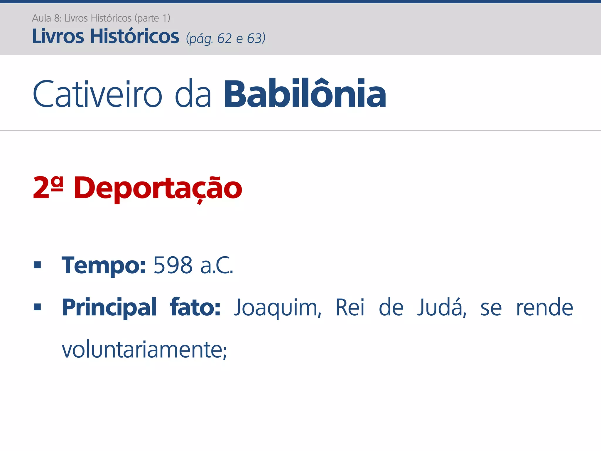 Aula 8: Livros Históricos (parte 1)
Livros Históricos (pág. 62 e 63)
Cativeiro da Babilônia
2ª Deportação
 Tempo: 598 a.C.
 Principal fato: Joaquim, Rei de Judá, se rende
voluntariamente;
 
