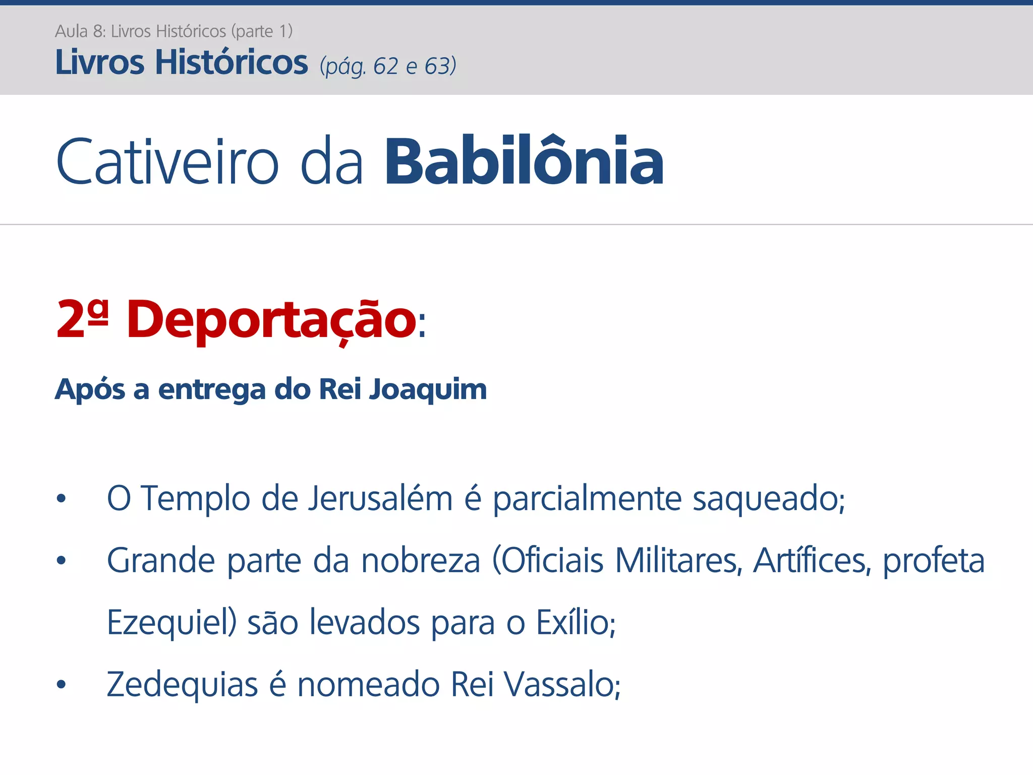 Aula 8: Livros Históricos (parte 1)
Livros Históricos (pág. 62 e 63)
Cativeiro da Babilônia
2ª Deportação:
Após a entrega do Rei Joaquim
• O Templo de Jerusalém é parcialmente saqueado;
• Grande parte da nobreza (Oficiais Militares, Artífices, profeta
Ezequiel) são levados para o Exílio;
• Zedequias é nomeado Rei Vassalo;
 