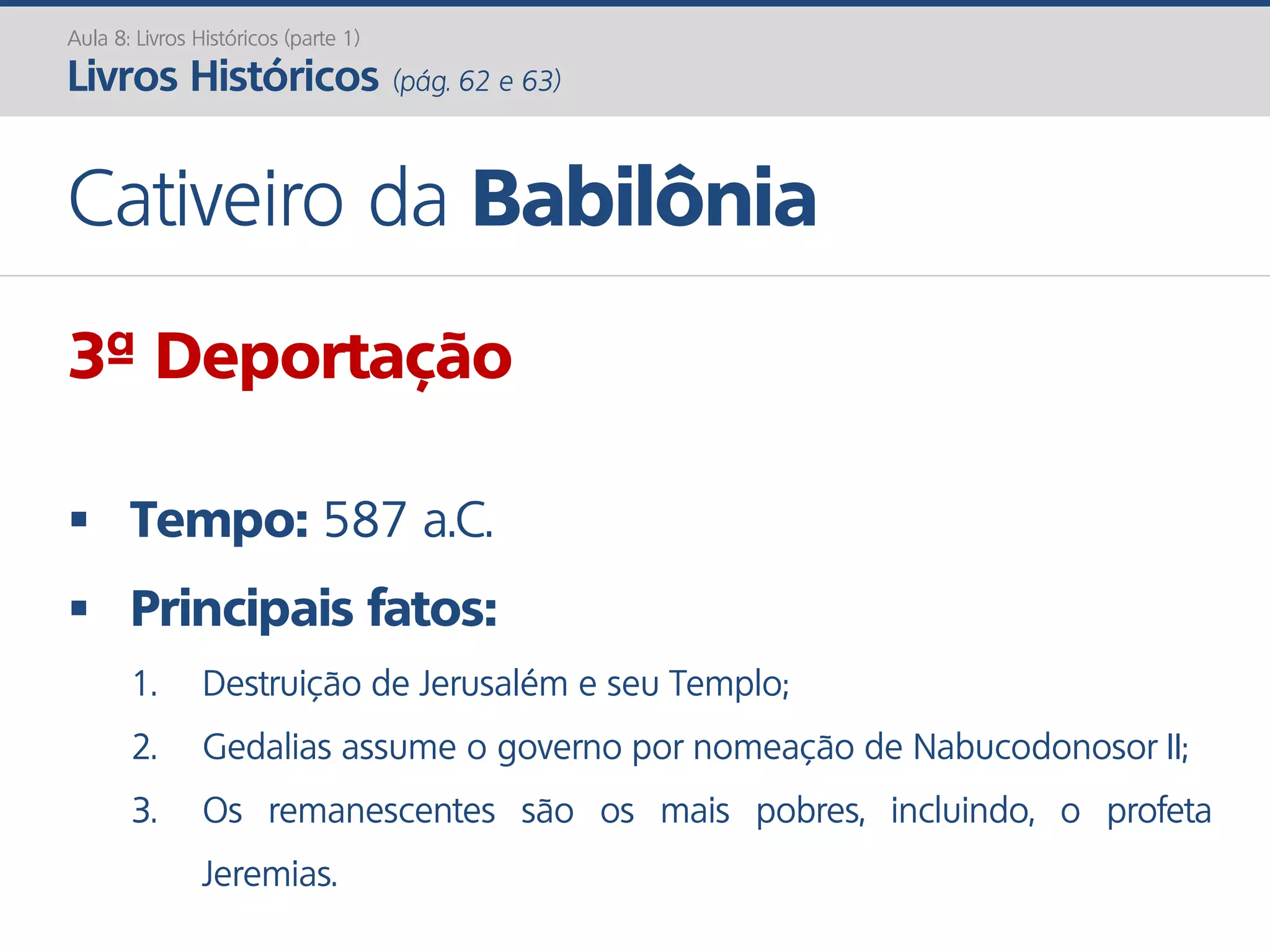 Aula 8: Livros Históricos (parte 1)
Livros Históricos (pág. 62 e 63)
Cativeiro da Babilônia
3ª Deportação
 Tempo: 587 a.C.
 Principais fatos:
1. Destruição de Jerusalém e seu Templo;
2. Gedalias assume o governo por nomeação de Nabucodonosor II;
3. Os remanescentes são os mais pobres, incluindo, o profeta
Jeremias.
 