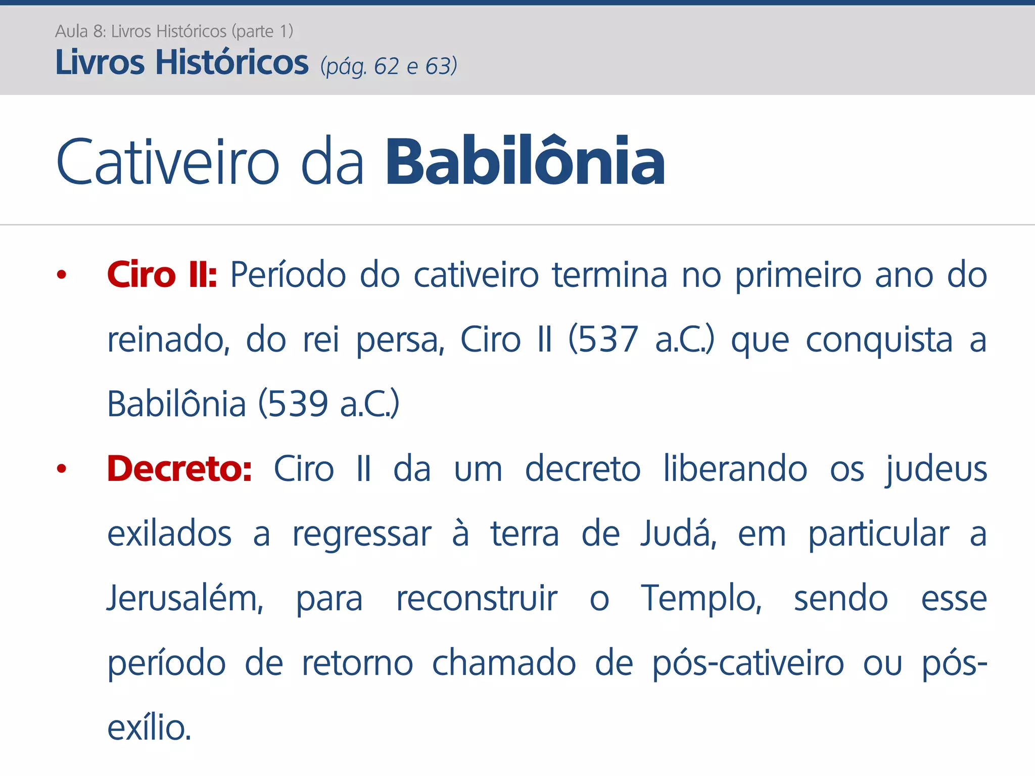 Aula 8: Livros Históricos (parte 1)
Livros Históricos (pág. 62 e 63)
Cativeiro da Babilônia
• Ciro II: Período do cativeiro termina no primeiro ano do
reinado, do rei persa, Ciro II (537 a.C.) que conquista a
Babilônia (539 a.C.)
• Decreto: Ciro II da um decreto liberando os judeus
exilados a regressar à terra de Judá, em particular a
Jerusalém, para reconstruir o Templo, sendo esse
período de retorno chamado de pós-cativeiro ou pós-
exílio.
 