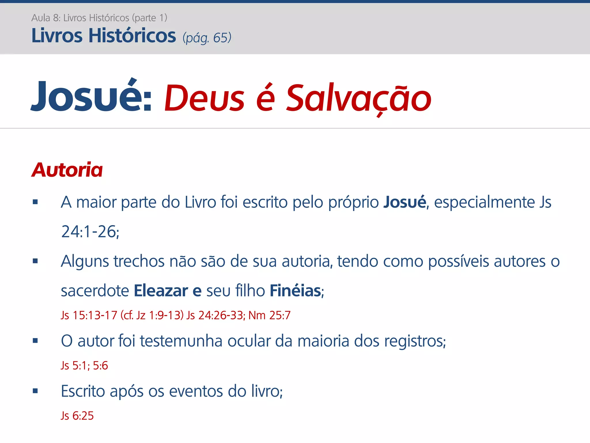 Josué: Deus é Salvação
Autoria
 A maior parte do Livro foi escrito pelo próprio Josué, especialmente Js
24:1-26;
 Alguns trechos não são de sua autoria, tendo como possíveis autores o
sacerdote Eleazar e seu filho Finéias;
Js 15:13-17 (cf. Jz 1:9-13) Js 24:26-33; Nm 25:7
 O autor foi testemunha ocular da maioria dos registros;
Js 5:1; 5:6
 Escrito após os eventos do livro;
Js 6:25
Aula 8: Livros Históricos (parte 1)
Livros Históricos (pág. 65)
 
