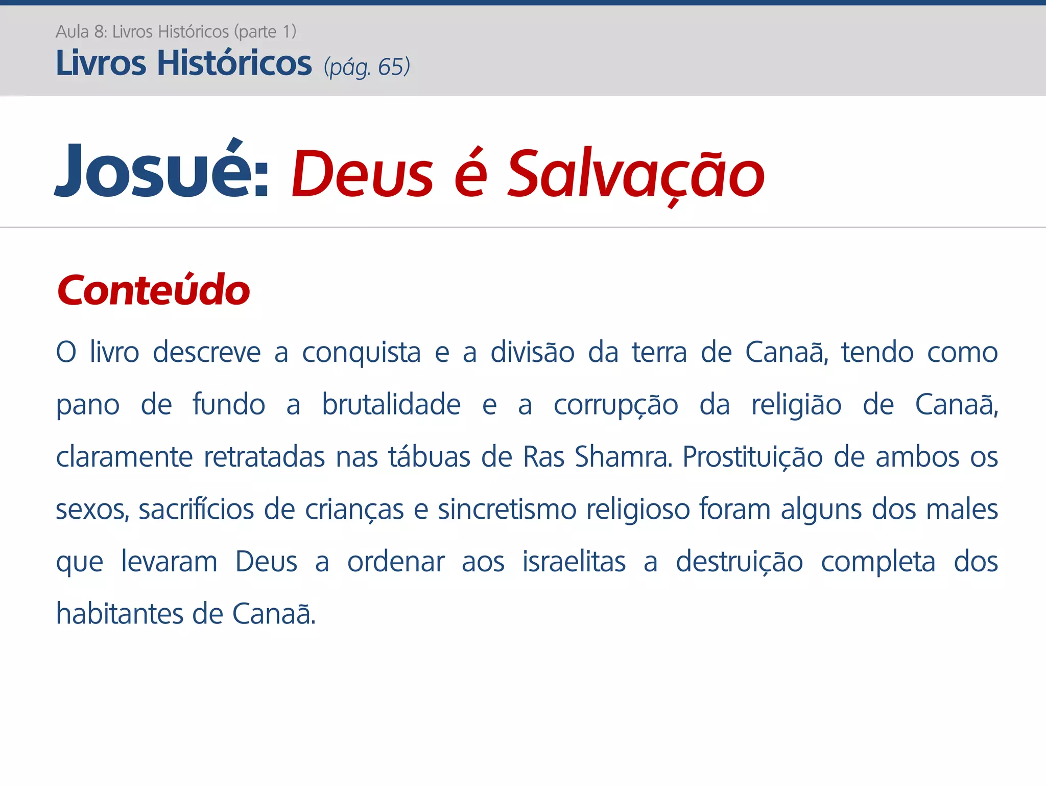 Josué: Deus é Salvação
Conteúdo
O livro descreve a conquista e a divisão da terra de Canaã, tendo como
pano de fundo a brutalidade e a corrupção da religião de Canaã,
claramente retratadas nas tábuas de Ras Shamra. Prostituição de ambos os
sexos, sacrifícios de crianças e sincretismo religioso foram alguns dos males
que levaram Deus a ordenar aos israelitas a destruição completa dos
habitantes de Canaã.
Aula 8: Livros Históricos (parte 1)
Livros Históricos (pág. 65)
 