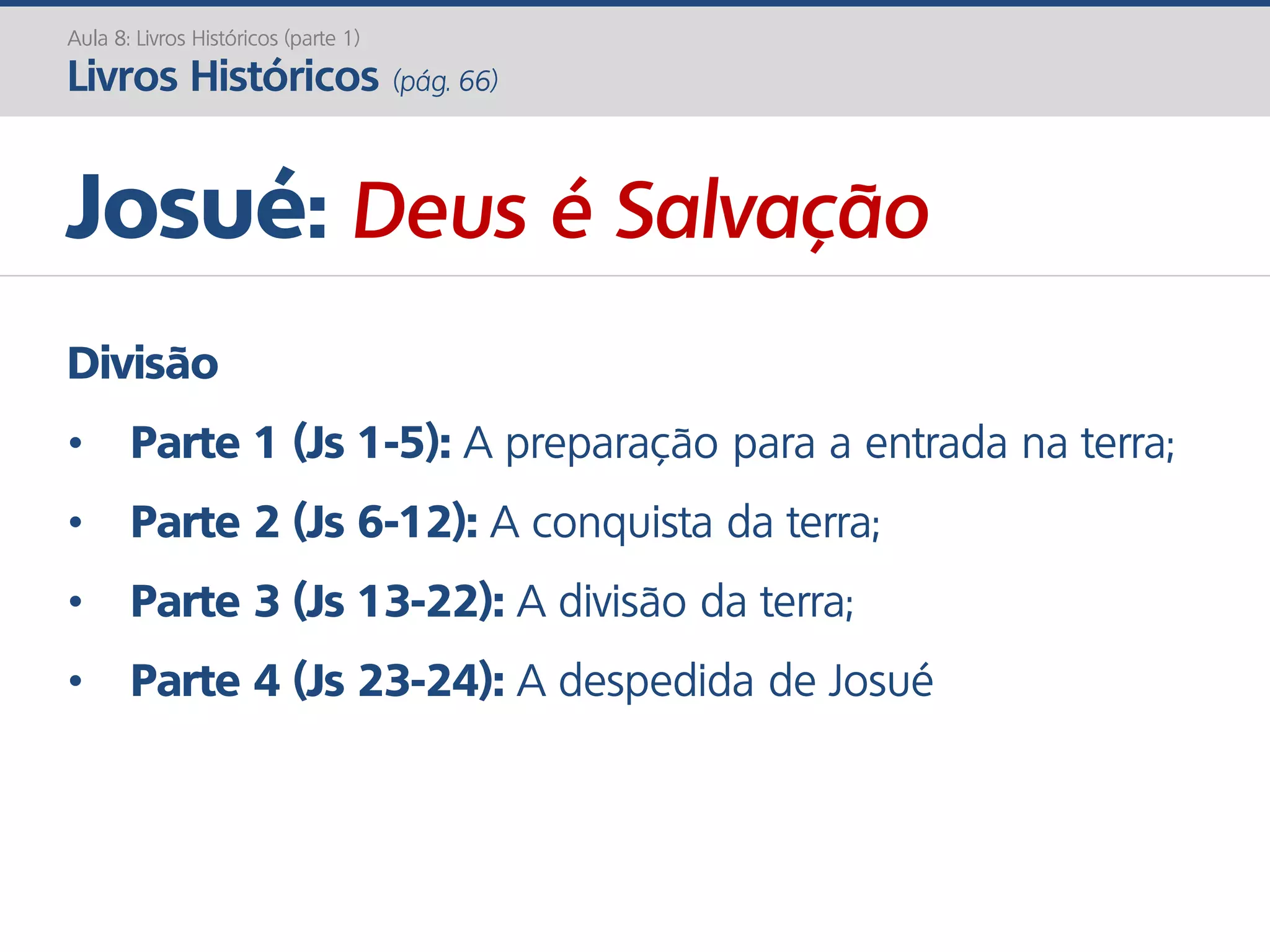 Josué: Deus é Salvação
Aula 8: Livros Históricos (parte 1)
Livros Históricos (pág. 66)
Divisão
• Parte 1 (Js 1-5): A preparação para a entrada na terra;
• Parte 2 (Js 6-12): A conquista da terra;
• Parte 3 (Js 13-22): A divisão da terra;
• Parte 4 (Js 23-24): A despedida de Josué
 