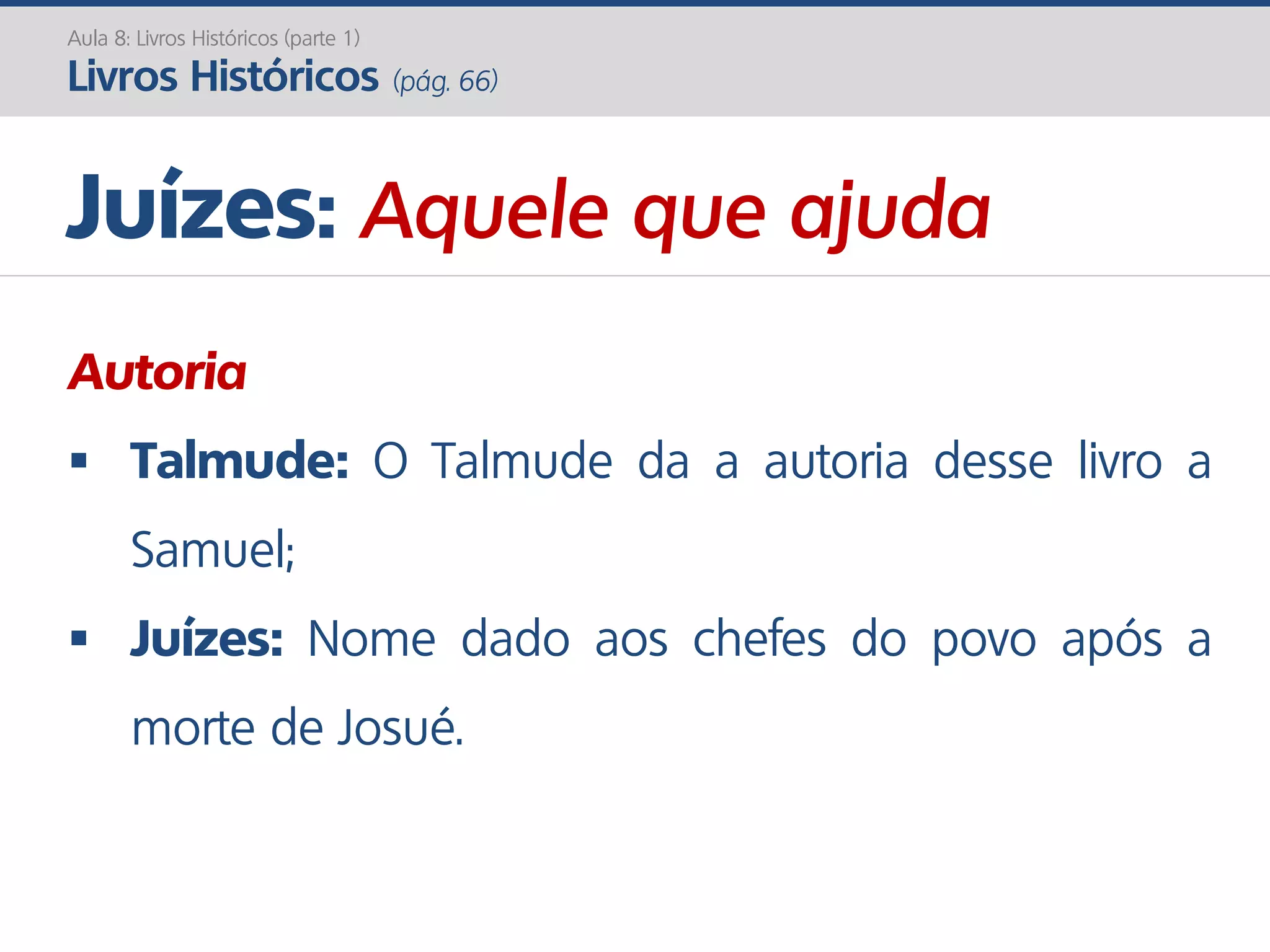 Juízes: Aquele que ajuda
Autoria
 Talmude: O Talmude da a autoria desse livro a
Samuel;
 Juízes: Nome dado aos chefes do povo após a
morte de Josué.
Aula 8: Livros Históricos (parte 1)
Livros Históricos (pág. 66)
 