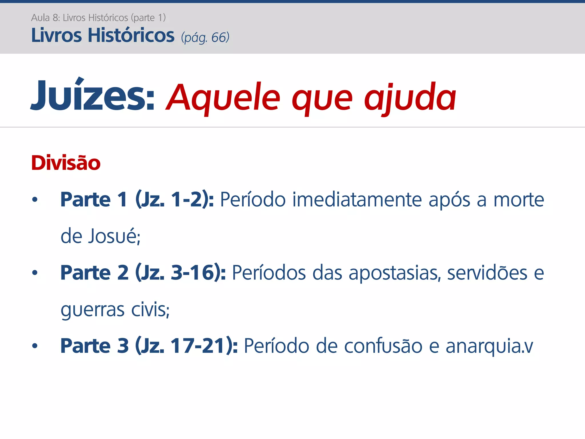 Aula 8: Livros Históricos (parte 1)
Livros Históricos (pág. 66)
Juízes: Aquele que ajuda
Divisão
• Parte 1 (Jz. 1-2): Período imediatamente após a morte
de Josué;
• Parte 2 (Jz. 3-16): Períodos das apostasias, servidões e
guerras civis;
• Parte 3 (Jz. 17-21): Período de confusão e anarquia.v
 