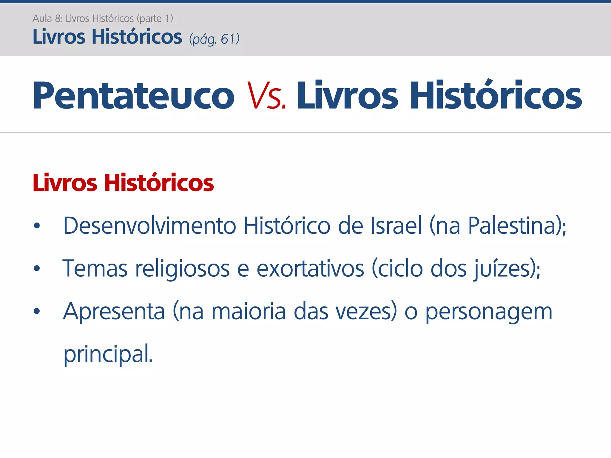 Livros Históricos
• Desenvolvimento Histórico de Israel (na Palestina);
• Temas religiosos e exortativos (ciclo dos juízes);
• Apresenta (na maioria das vezes) o personagem
principal.
Pentateuco Vs. Livros Históricos
Aula 8: Livros Históricos (parte 1)
Livros Históricos (pág. 61)
 