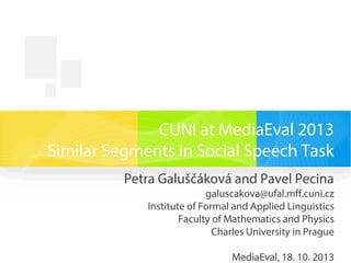 CUNI at MediaEval 2013
Similar Segments in Social Speech Task
Petra Galuščáková and Pavel Pecina
galuscakova@ufal.mff.cuni.cz
Institute of Formal and Applied Linguistics
Faculty of Mathematics and Physics
Charles University in Prague
MediaEval, 18. 10. 2013
 