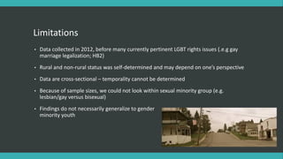 Limitations
• Data collected in 2012, before many currently pertinent LGBT rights issues (.e.g gay
marriage legalization; HB2)
• Rural and non-rural status was self-determined and may depend on one’s perspective
• Data are cross-sectional – temporality cannot be determined
• Because of sample sizes, we could not look within sexual minority group (e.g.
lesbian/gay versus bisexual)
• Findings do not necessarily generalize to gender
minority youth
 