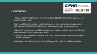 Conclusion
• Findings suggest living in rural environment does not confer differential experience for
sexual minority youth
• One’s sexual identity, whether youth live in rural or non-rural settings, is associated
with a greater likelihood of risk behaviors and poorer mental health outcomes
• LGB+ youth, overall, are more likely to have more social or political involvement (online
and through text) than heterosexual youth
• Suggests they are possibly using these tools to feel connected to a community, gain support,
and be empowered
• Local sexual minority-inclusive services still needed for youth in rural communities
 